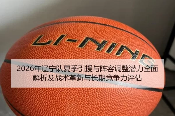 2026年辽宁队夏季引援与阵容调整潜力全面解析及战术革新与长期竞争力评估